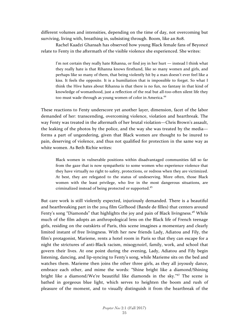 different volumes and intensities, depending on the time of day, not overcoming but
surviving, living with, breathing in, subsisting through. Boom, like an 808.

Rachel Kaadzi Ghansah has observed how young Black female fans of Beyoncé
relate to Fenty in the aftermath of the visible violence she experienced. She writes:

I'm not certain they really hate Rihanna, or find joy in her hurt — instead I think what
they really hate is that Rihanna knows firsthand, like so many women and girls, and
perhaps like so many of them, that being violently hit by a man doesn’t ever feel like a
kiss. It feels the opposite. It is a humiliation that is impossible to forget. So what 1
think the Hive hates about Rihanna is that there is no fun, no fantasy in that kind of
knowledge of womanhood, just a reflection of the real but all-too-often silent life they
too must wade through as young women of color in America."

These reactions to Fenty underscore yet another layer, dimension, facet of the labor
demanded of her: transcending, overcoming violence, violation and heartbreak. The
way Fenty was treated in the aftermath of her brutal violation—Chris Brown's assault,
the leaking of the photos by the police, and the way she was treated by the media—
forms a part of ungendering, given that Black women are thought to be inured to
pain, deserving of violence, and thus not qualified for protection in the same way as
white women. As Beth Richie writes:

Black women in vulnerable positions within disadvantaged communities fall so far
from the gaze that is now sympathetic to some women who experience violence that
they have virtually no right to safety, protections, or redress when they are victimized,
At best, they are relegated to the status of undeserving. More often, those Black
women with the least privilege, who live in the most dangerous situations, are
criminalized instead of being protected or supported.*®

But care work is still violently expected, injuriously demanded. There is a beautiful
and heartbreaking part in the 2014 film Girlhood (Bande de filles) that centers around
Fenty’s song “Diamonds” that highlights the joy and pain of Black livingness.*® While
much of the film adopts an anthropological lens on the Black life of French teenage
girls, residing on the outskirts of Paris, this scene imagines a momentary and clearly
limited instant of free livingness. With her new friends Lady, Adiatou and Fily, the
film's protagonist, Marieme, rents a hotel room in Paris so that they can escape for a
night the strictures of anti-Black racism, misogynoirl, family, work, and school that
govern their lives. At one point during the evening, Lady, Adiatou and Fily begin
listening, dancing, and lip-syncing to Fenty’s song, while Marieme sits on the bed and
watches them. Marieme then joins the other three girls, as they all joyously dance,
embrace each other, and mime the words: “Shine bright like a diamond/Shining
bright like a diamond/We're beautiful like diamonds in the sk
bathed in gorgeous blue light, which serves to heighten the boom and rush of
pleasure of the moment, and to visually distinguish it from the heartbreak of the

 

 

 

"” The scene is

 

Propter Now 2:1 (Fall 2017)
25
